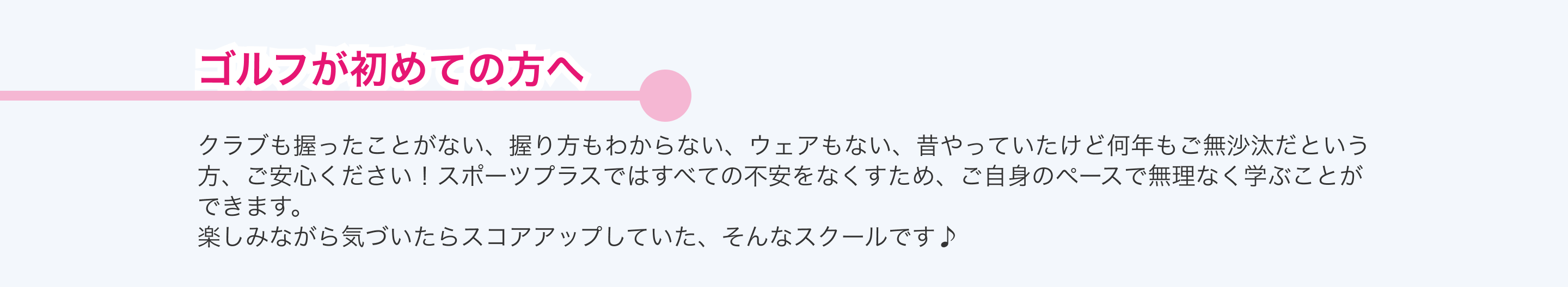 クラブも握ったことがない、握り方もわからない、ウェアもない、昔やっていたけど何年もご無沙汰だという方、ご安心ください！スポーツプラスではすべての不安をなくすため、ご自身のペースで無理なく学ぶことができます。 楽しみながら気づいたらスコアアップするプラスゴルフレッスン